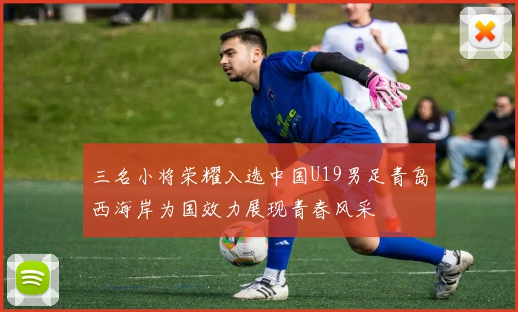 三名小将荣耀入选中国U19男足青岛西海岸为国效力展现青春风采