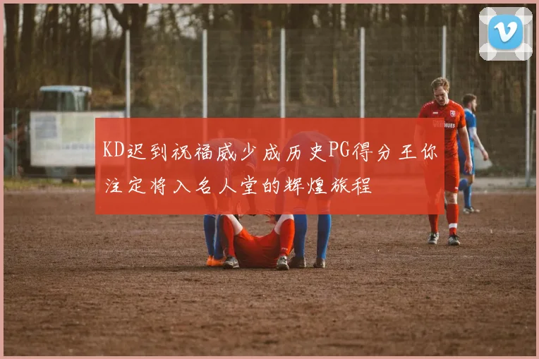 KD迟到祝福威少成历史PG得分王你注定将入名人堂的辉煌旅程