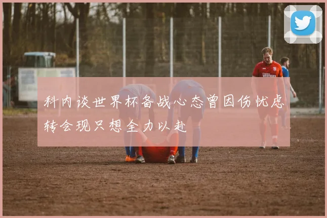 科内谈世界杯备战心态曾因伤忧虑转会现只想全力以赴