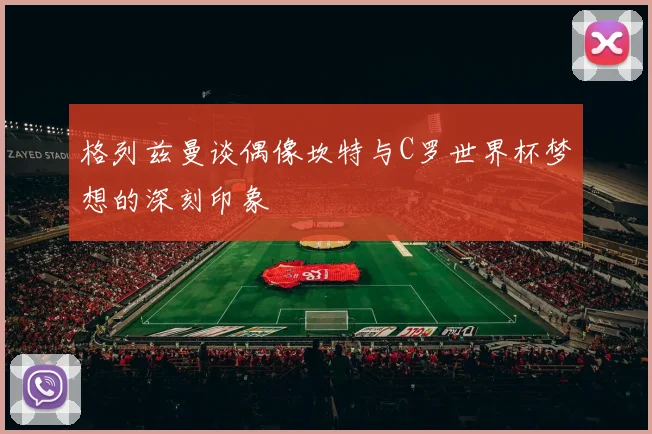 格列兹曼谈偶像坎特与C罗世界杯梦想的深刻印象