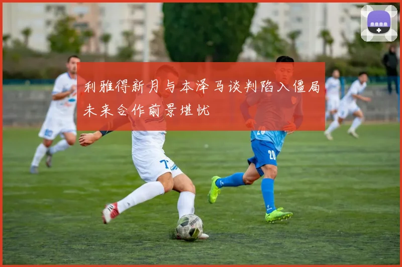 利雅得新月与本泽马谈判陷入僵局未来合作前景堪忧