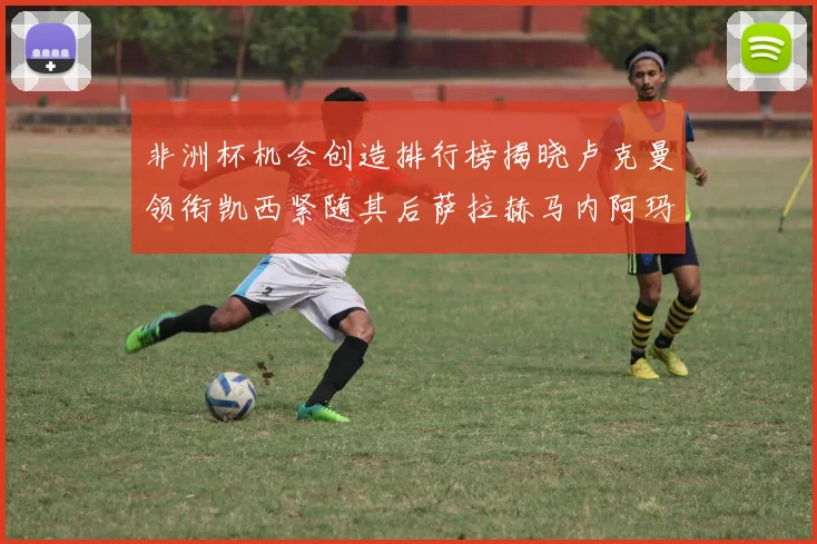 非洲杯机会创造排行榜揭晓卢克曼领衔凯西紧随其后萨拉赫马内阿玛德跻身前五