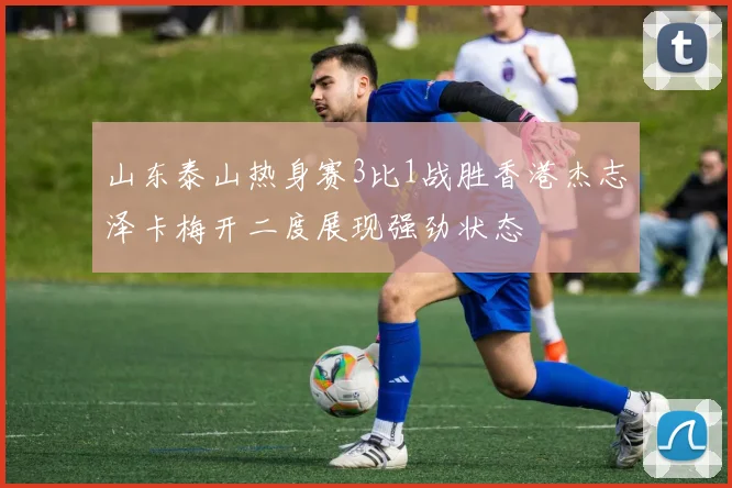 山东泰山热身赛3比1战胜香港杰志泽卡梅开二度展现强劲状态