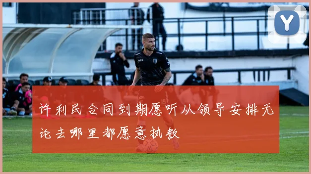 许利民合同到期愿听从领导安排无论去哪里都愿意执教