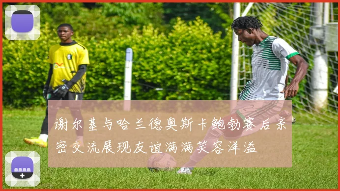 谢尔基与哈兰德奥斯卡鲍勃赛后亲密交流展现友谊满满笑容洋溢