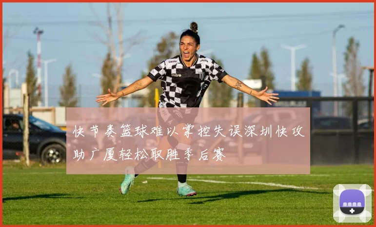 快节奏篮球难以掌控失误深圳快攻助广厦轻松取胜季后赛