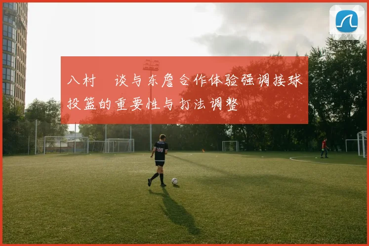 八村塁谈与东詹合作体验强调接球投篮的重要性与打法调整