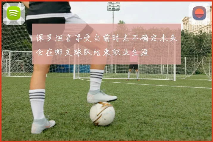 保罗坦言享受当前时光不确定未来会在哪支球队结束职业生涯
