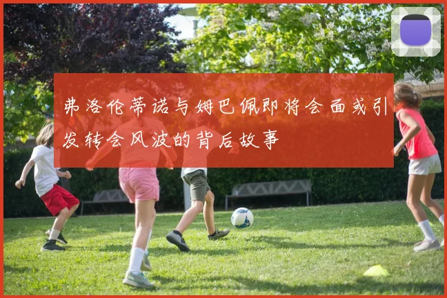 弗洛伦蒂诺与姆巴佩即将会面或引发转会风波的背后故事