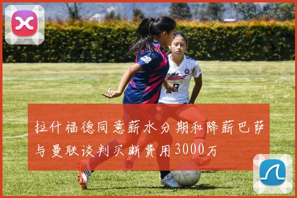 拉什福德同意薪水分期和降薪巴萨与曼联谈判买断费用3000万