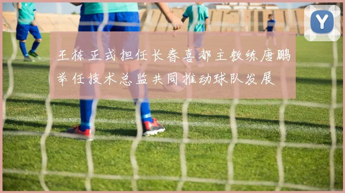 王栋正式担任长春喜都主教练唐鹏举任技术总监共同推动球队发展