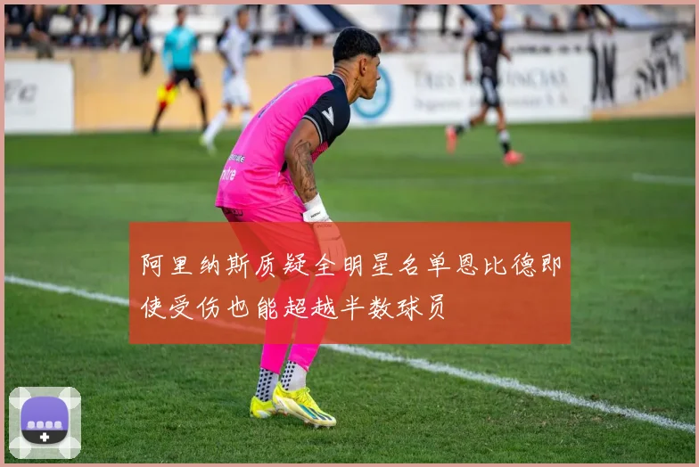 阿里纳斯质疑全明星名单恩比德即使受伤也能超越半数球员
