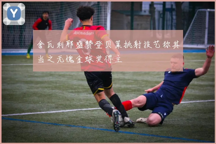 舍瓦利耶盛赞登贝莱挑射技艺称其当之无愧金球奖得主