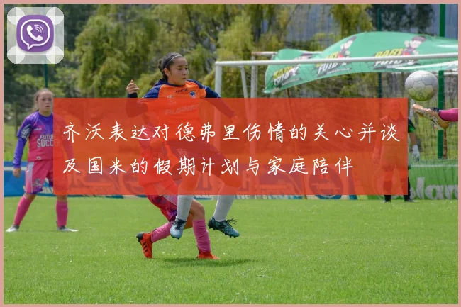 齐沃表达对德弗里伤情的关心并谈及国米的假期计划与家庭陪伴