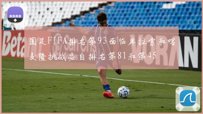 国足FIFA排名第93面临库拉索和喀麦隆挑战各自排名第81和第45